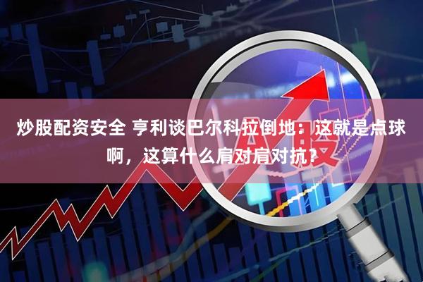 炒股配资安全 亨利谈巴尔科拉倒地：这就是点球啊，这算什么肩对肩对抗？